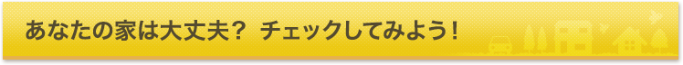 あなたの家は大丈夫？チェックしてみよう！